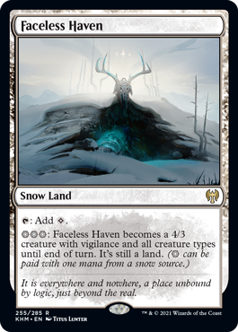 Faceless Haven
 {T}: Add {C}.
{S}{S}{S}: Faceless Haven becomes a 4/3 creature with vigilance and all creature types until end of turn. It's still a land. ({S} can be paid with one mana from a snow source.)